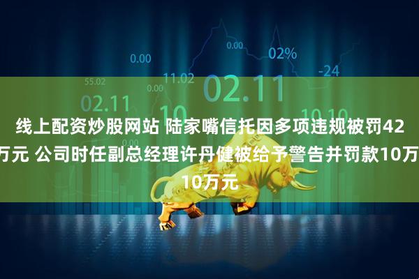 线上配资炒股网站 陆家嘴信托因多项违规被罚420万元 公司时任副总经理许丹健被给予警告并罚款10万元