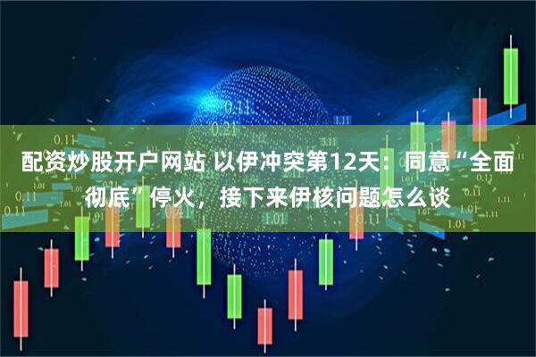 配资炒股开户网站 以伊冲突第12天：同意“全面彻底”停火，接下来伊核问题怎么谈