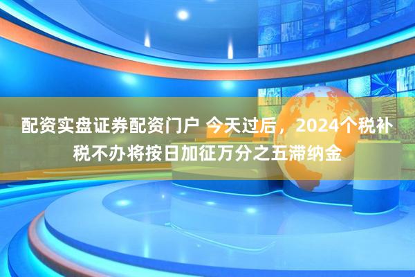 配资实盘证券配资门户 今天过后，2024个税补税不办将按日加征万分之五滞纳金
