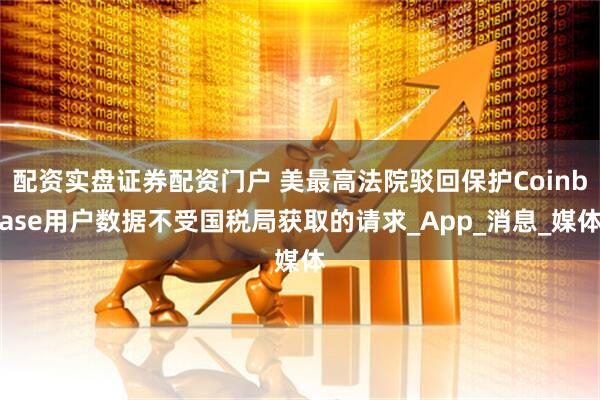 配资实盘证券配资门户 美最高法院驳回保护Coinbase用户数据不受国税局获取的请求_App_消息_媒体