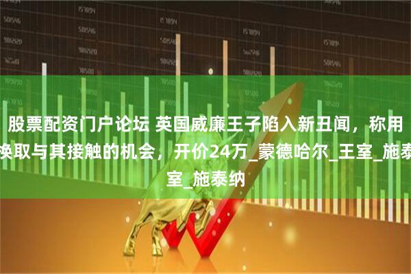 股票配资门户论坛 英国威廉王子陷入新丑闻，称用钱换取与其接触的机会，开价24万_蒙德哈尔_王室_施泰纳
