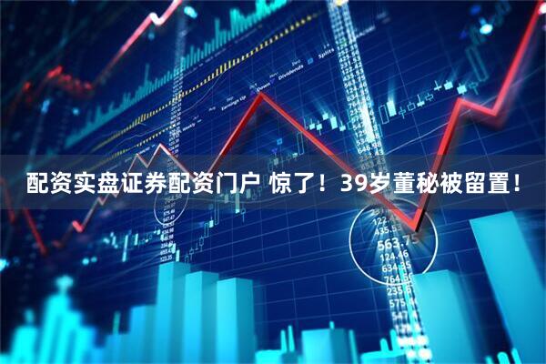 配资实盘证券配资门户 惊了！39岁董秘被留置！