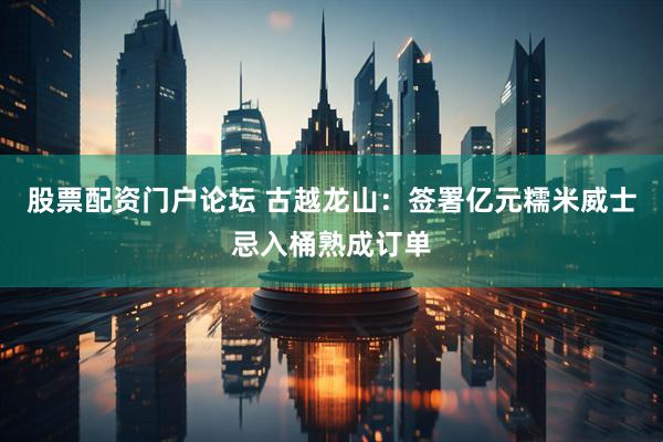 股票配资门户论坛 古越龙山：签署亿元糯米威士忌入桶熟成订单