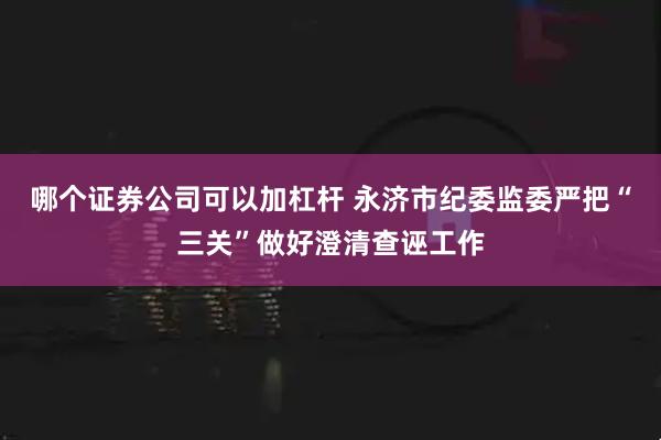 哪个证券公司可以加杠杆 永济市纪委监委严把“三关”做好澄清查诬工作