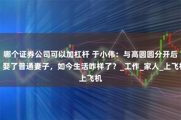 哪个证券公司可以加杠杆 于小伟：与高圆圆分开后，娶了普通妻子，如今生活咋样了？_工作_家人_上飞机