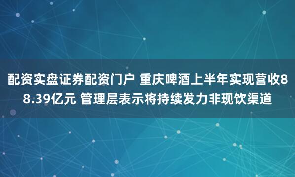 配资实盘证券配资门户 重庆啤酒上半年实现营收88.39亿元 管理层表示将持续发力非现饮渠道