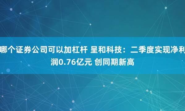 哪个证券公司可以加杠杆 呈和科技：二季度实现净利润0.76亿元 创同期新高