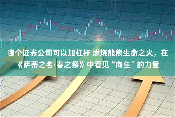 哪个证券公司可以加杠杆 燃烧熊熊生命之火，在《萨蒂之名·春之祭》中看见“向生”的力量