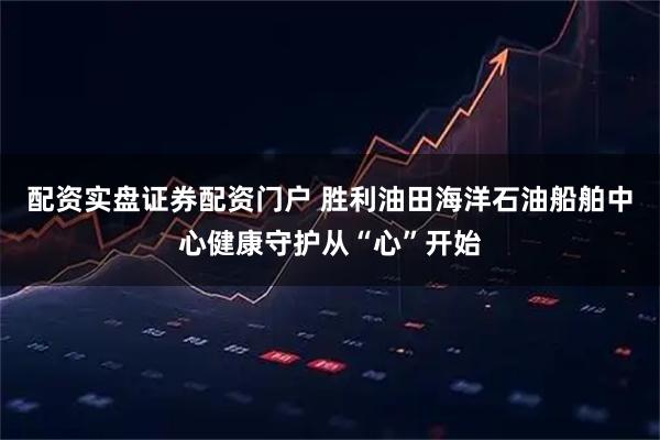 配资实盘证券配资门户 胜利油田海洋石油船舶中心健康守护从“心”开始