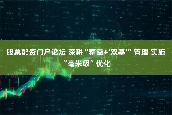 股票配资门户论坛 深耕“精益+‘双基’”管理 实施“毫米级”优化