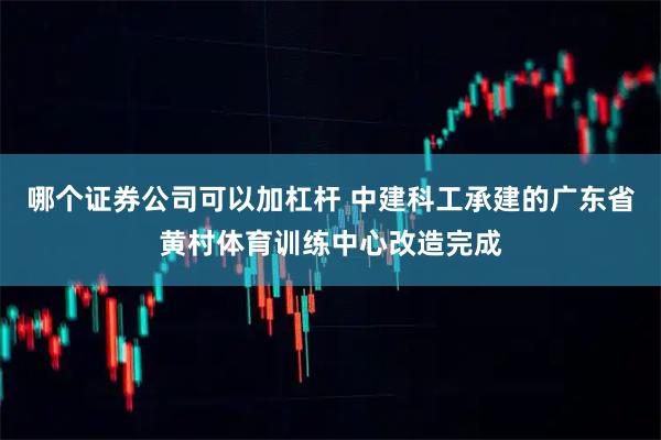 哪个证券公司可以加杠杆 中建科工承建的广东省黄村体育训练中心改造完成