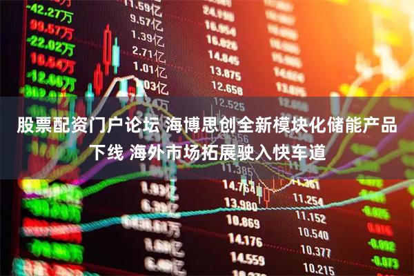 股票配资门户论坛 海博思创全新模块化储能产品下线 海外市场拓展驶入快车道