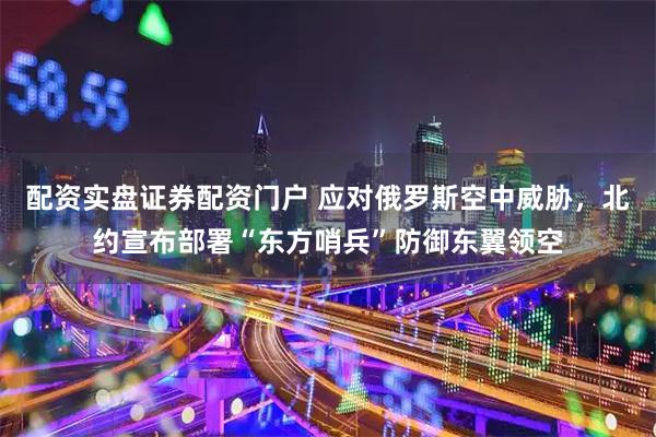 配资实盘证券配资门户 应对俄罗斯空中威胁，北约宣布部署“东方哨兵”防御东翼领空
