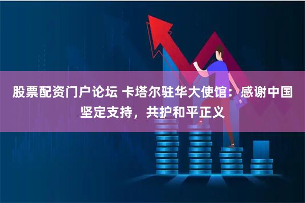 股票配资门户论坛 卡塔尔驻华大使馆：感谢中国坚定支持，共护和平正义