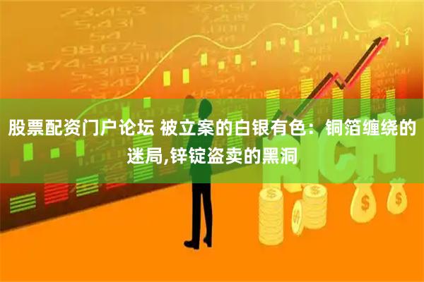 股票配资门户论坛 被立案的白银有色：铜箔缠绕的迷局,锌锭盗卖的黑洞