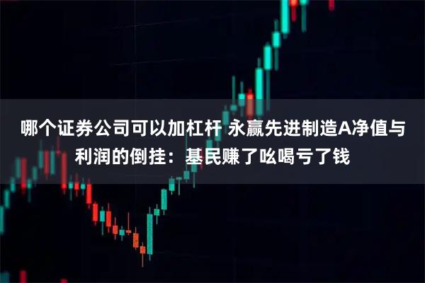哪个证券公司可以加杠杆 永赢先进制造A净值与利润的倒挂：基民赚了吆喝亏了钱