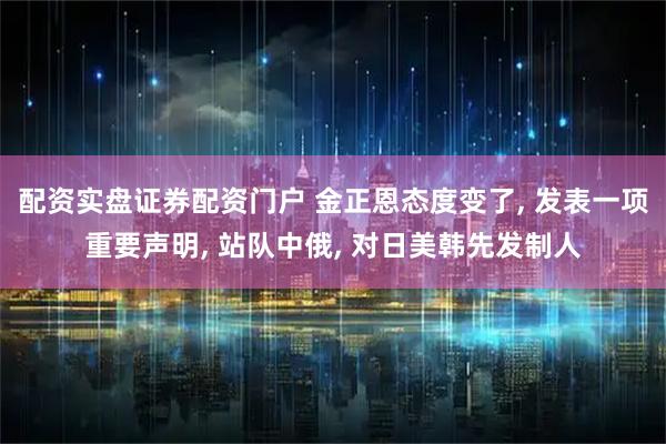配资实盘证券配资门户 金正恩态度变了, 发表一项重要声明, 站队中俄, 对日美韩先发制人