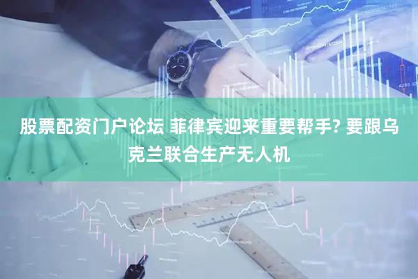 股票配资门户论坛 菲律宾迎来重要帮手? 要跟乌克兰联合生产无人机