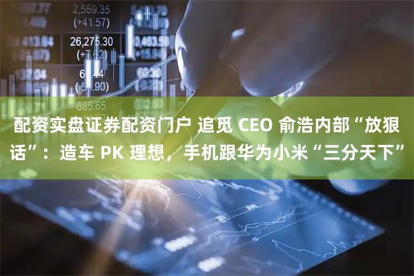 配资实盘证券配资门户 追觅 CEO 俞浩内部“放狠话”：造车 PK 理想，手机跟华为小米“三分天下”