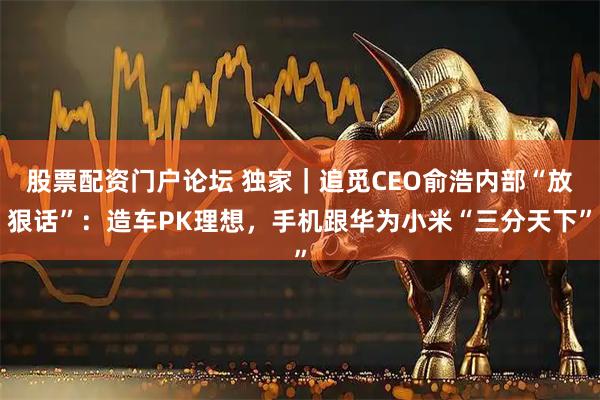 股票配资门户论坛 独家｜追觅CEO俞浩内部“放狠话”：造车PK理想，手机跟华为小米“三分天下”