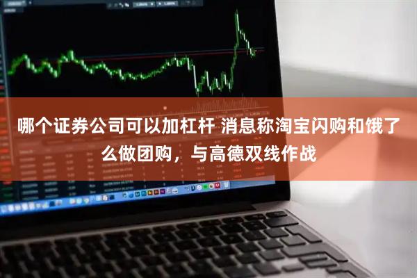 哪个证券公司可以加杠杆 消息称淘宝闪购和饿了么做团购，与高德双线作战