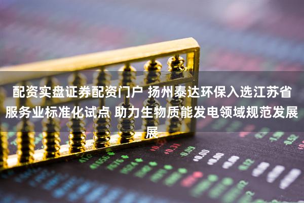 配资实盘证券配资门户 扬州泰达环保入选江苏省服务业标准化试点 助力生物质能发电领域规范发展