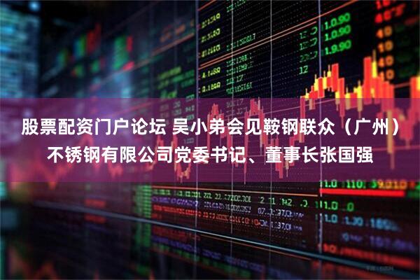 股票配资门户论坛 吴小弟会见鞍钢联众（广州）不锈钢有限公司党委书记、董事长张国强