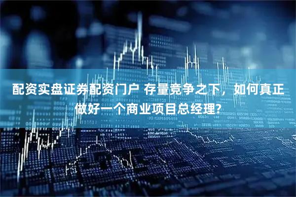 配资实盘证券配资门户 存量竞争之下，如何真正做好一个商业项目总经理?