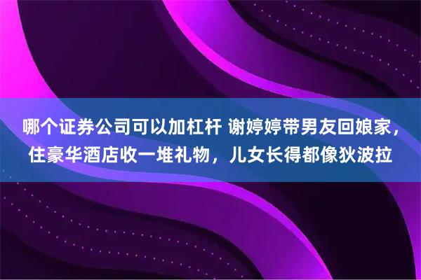 哪个证券公司可以加杠杆 谢婷婷带男友回娘家，住豪华酒店收一堆礼物，儿女长得都像狄波拉